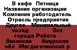 В кафе "Пятница › Название организации ­ Компания-работодатель › Отрасль предприятия ­ Другое › Минимальный оклад ­ 25 000 - Все города Работа » Вакансии   . Амурская обл.,Магдагачинский р-н